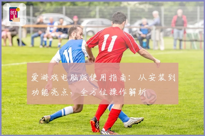 爱游戏电脑版使用指南：从安装到功能亮点，全方位操作解析