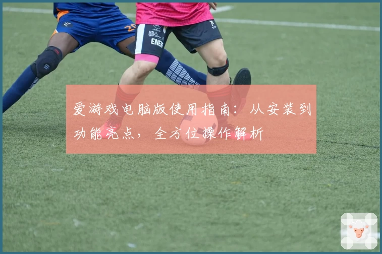 爱游戏电脑版使用指南：从安装到功能亮点，全方位操作解析